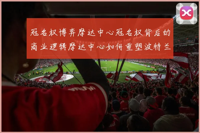 冠名权博弈摩达中心冠名权背后的商业逻辑摩达中心如何重塑波特兰社区文化体育场馆税收政策对摩达中心的影响从摩达中心看NBA场