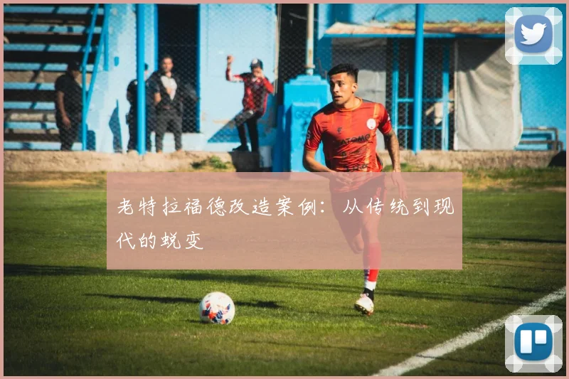 老特拉福德改造案例：从传统到现代的蜕变