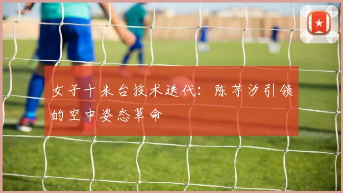 女子十米台技术迭代：陈芋汐引领的空中姿态革命