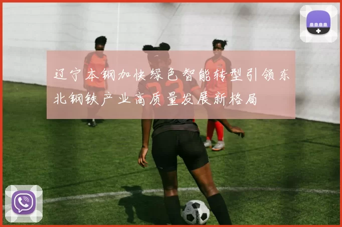 辽宁本钢加快绿色智能转型引领东北钢铁产业高质量发展新格局