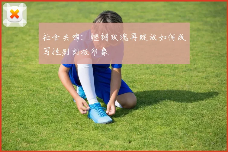 社会共鸣：铿锵玫瑰再绽放如何改写性别刻板印象