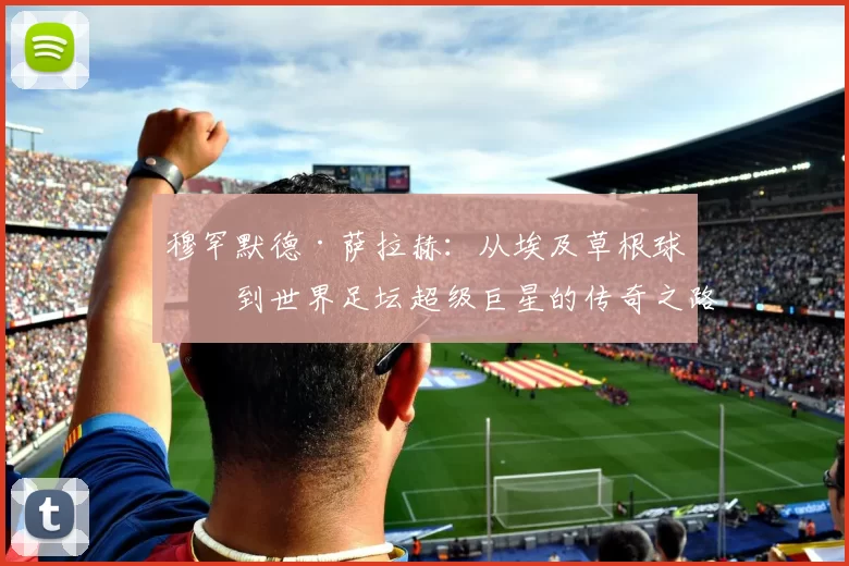 穆罕默德·萨拉赫：从埃及草根球员到世界足坛超级巨星的传奇之路