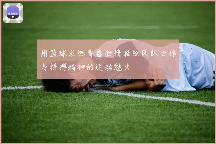 用篮球点燃青春激情描绘团队合作与拼搏精神的运动魅力