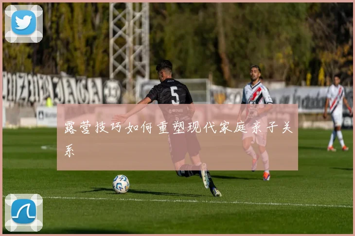 露营技巧如何重塑现代家庭亲子关系