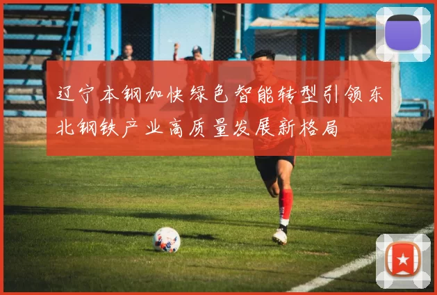 辽宁本钢加快绿色智能转型引领东北钢铁产业高质量发展新格局