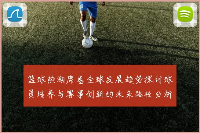 篮球热潮席卷全球发展趋势探讨球员培养与赛事创新的未来路径分析