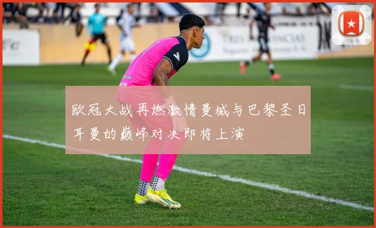欧冠大战再燃激情曼城与巴黎圣日耳曼的巅峰对决即将上演