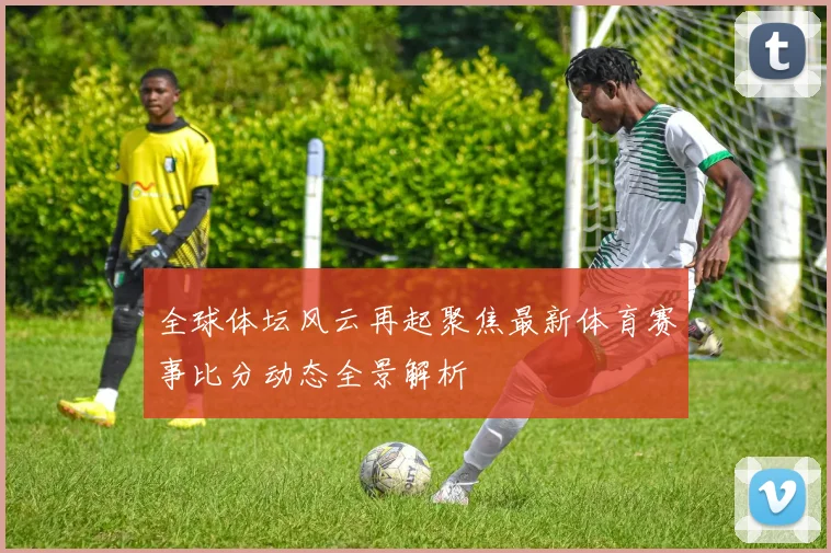 全球体坛风云再起聚焦最新体育赛事比分动态全景解析