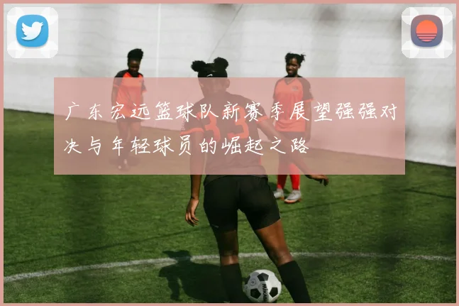 广东宏远篮球队新赛季展望强强对决与年轻球员的崛起之路